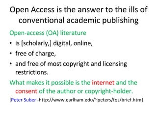 Open Access is the answer to the ills of conventional academic publishing Open-access (OA) literature is [scholarly,] digital, online,  free of charge,  and free of most copyright and licensing restrictions.  What makes it possible is the  internet  and the  consent  of the author or copyright-holder. [ Peter Suber  -http://www.earlham.edu/~peters/fos/brief.htm] 