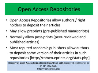 Open Access Repositories Open Access Repositories allow authors / right holders to deposit their articles May allow preprints (pre-published manuscripts) Normally allow post-prints (peer-reviewed and published articles) Most reputed academic publishers allow authors to deposit some version of their articles in such repositories [http://romeo.eprints.org/stats.php] Registry of Open Access Repositories (ROAR)  had  1065  registered repositories as on 21 st  May 2008.  http://roar.eprints.org/ 