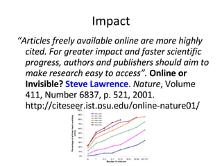 Impact “ Articles freely available online are more highly cited. For greater impact and faster scientific progress, authors and publishers should aim to make research easy to access”.   Online or Invisible?  Steve Lawrence .  Nature , Volume 411, Number 6837, p. 521, 2001. http://citeseer.ist.psu.edu/online-nature01/ 