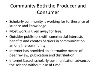 Community Both the Producer and Consumer Scholarly community is working for furtherance of science and knowledge  Most work is given away for free.  Outsider publishers with commercial interests benefits and creates barriers in communication among the community  Internet has provided an alternative means of peer review, publication and distribution.  Internet based  scholarly communication advances the science without lose of time 