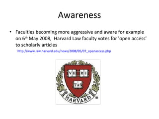 Awareness Faculties becoming more aggressive and aware for example on 6 th  May 2008,  Harvard Law faculty votes for 'open access' to scholarly articles http://www.law.harvard.edu/news/2008/05/07_openaccess.php 
