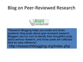 Blog on Peer-Reviewed Research “ Research Blogging helps you locate and share academic blog posts about peer-reviewed research. Bloggers use our icon to identify their thoughtful posts about serious research, and those posts are collected here for easy reference”. -  http://researchblogging.org/index.php 