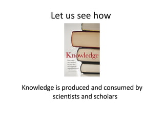 Let us see how  Knowledge is produced and consumed by scientists and scholars 