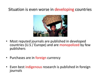 Situation is even worse in  developing  countries Most reputed journals are published in developed countries (U.S / Europe) and are  monopolized  by few publishers Purchases are in  foreign  currency Even best  indigenous  research is published in foreign journals 