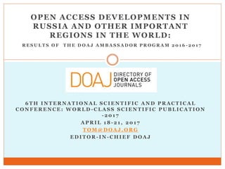 OPEN ACCESS DEVELOPMENTS IN
RUSSIA AND OTHER IMPORTANT
REGIONS IN THE WORLD:
R E S U L T S O F T H E D O A J A M B A S S A D O R P R O G R A M 2 0 1 6 - 2 0 1 7
6 T H I N T E R N A T I O N A L S C I E N T I F I C A N D P R A C T I C A L
C O N F E R E N C E : W O R L D - C L A S S S C I E N T I F I C P U B L I C A T I O N
- 2 0 1 7
A P R I L 1 8 - 2 1 , 2 0 1 7
T O M @ D O A J . O R G
E D I T O R - I N - C H I E F D O A J
 