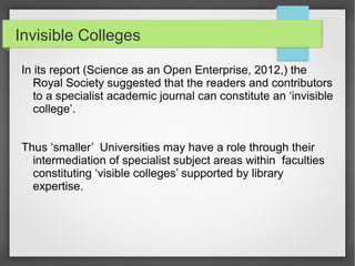Invisible Colleges
In its report (Science as an Open Enterprise, 2012,) the
Royal Society suggested that the readers and contributors
to a specialist academic journal can constitute an ‘invisible
college’.
Thus ‘smaller’ Universities may have a role through their
intermediation of specialist subject areas within faculties
constituting ‘visible colleges’ supported by library
expertise.
 