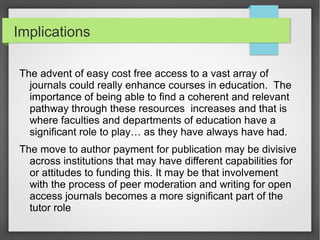 Implications
The advent of easy cost free access to a vast array of
journals could really enhance courses in education. The
importance of being able to find a coherent and relevant
pathway through these resources increases and that is
where faculties and departments of education have a
significant role to play… as they have always have had.
The move to author payment for publication may be divisive
across institutions that may have different capabilities for
or attitudes to funding this. It may be that involvement
with the process of peer moderation and writing for open
access journals becomes a more significant part of the
tutor role
 