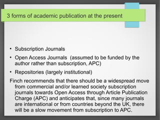 3 forms of academic publication at the present
●
Subscription Journals
●
Open Access Journals (assumed to be funded by the
author rather than subscription, APC)
●
Repositories (largely institutional)
Finch recommends that there should be a widespread move
from commercial and/or learned society subscription
journals towards Open Access through Article Publication
Charge (APC) and anticipates that, since many journals
are international or from countries beyond the UK, there
will be a slow movement from subscription to APC.
 