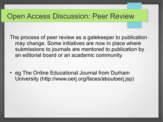 Open Access Discussion: Peer Review
The process of peer review as a gatekeeper to publication
may change. Some initiatives are now in place where
submissions to journals are mentored to publication by
an editorial board or an academic community.
●
eg The Online Educational Journal from Durham
University (http://www.oerj.org/faces/aboutoerj.jsp)
 