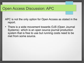 Open Access Discussion: APC
APC is not the only option for Open Access as stated in the
report.
●
There is a wide movement towards OJS (Open Journal
Systems) which is an open source journal production
system that is free to use but running costs need to be
met from some source.
 
