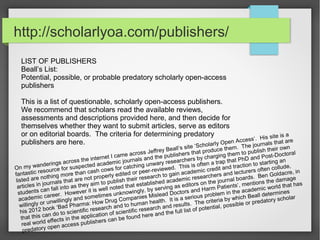 http://scholarlyoa.com/publishers/
LIST OF PUBLISHERS
Beall’s List:
Potential, possible, or probable predatory scholarly open-access
publishers
This is a list of questionable, scholarly open-access publishers.
We recommend that scholars read the available reviews,
assessments and descriptions provided here, and then decide for
themselves whether they want to submit articles, serve as editors
or on editorial boards. The criteria for determining predatory
publishers are here.
On my wanderings across the internet I came across Jeffrey Beall’s site ‘Scholarly Open Access‘. His site is a
fantastic resource for suspected academic journals and the publishers that produce them. The journals that are
listed are nothing more than cash cows for catching unwary researchers by charging them to publish their own
articles in journals that are not properly edited or peer-reviewed. This is often a trap that PhD and Post-Doctoral
students can fall into as they aim to publish their research to gain academic credit and traction to starting an
academic career. However it is well noted that established academic researchers and lecturers often collude,
willingly or unwillingly and sometimes unknowingly, by serving as editors on the journal boards. Ben Goldacre, in
his 2012 book ‘Bad Pharma: How Drug Companies Mislead Doctors and Harm Patients‘, mentions the damage
that this can do to scientific research and to human health. It is a serious problem in the academic world that has
real world effects in the application of scientific research and results. The criteria by which Beall determines
predatory open access publishers can be found here and the full list of potential, possible or predatory scholar
 