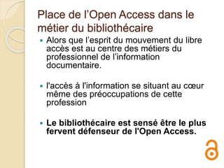 Place de l’Open Access dans le
métier du bibliothécaire
 Alors que l’esprit du mouvement du libre
accès est au centre des métiers du
professionnel de l’information
documentaire.
 l'accès à l'information se situant au cœur
même des préoccupations de cette
profession
 Le bibliothécaire est sensé être le plus
fervent défenseur de l'Open Access.
 