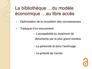 La bibliothèque …du modèle
économique …au libre accès
 Optimisation de la circulation des connaissances
 Triptyque d’un mouvement:
- L’accessibilité au maximum de
documents par le plus grand nombre
- La pérennité et donc l’archivage
- La gratuité de l’accès
 