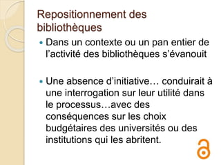 Repositionnement des
bibliothèques
 Dans un contexte ou un pan entier de
l’activité des bibliothèques s’évanouit
 Une absence d’initiative… conduirait à
une interrogation sur leur utilité dans
le processus…avec des
conséquences sur les choix
budgétaires des universités ou des
institutions qui les abritent.
 