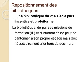 Repositionnement des
bibliothèques
…une bibliothèque du 21e siècle plus
inventive et protéiforme
La bibliothèque, de par ses missions de
formation (IL) et d’information ne peut se
cantonner à son propre espace mais doit
nécessairement aller hors de ses murs.
 