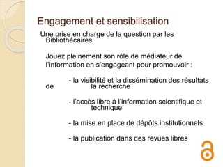 Engagement et sensibilisation
Une prise en charge de la question par les
Bibliothécaires
Jouez pleinement son rôle de médiateur de
l’information en s’engageant pour promouvoir :
- la visibilité et la dissémination des résultats
de la recherche
- l’accès libre à l’information scientifique et
technique
- la mise en place de dépôts institutionnels
- la publication dans des revues libres
 