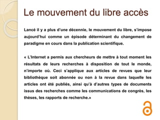 Le mouvement du libre accès
Lancé il y a plus d’une décennie, le mouvement du libre, s’impose
aujourd’hui comme un épisode déterminant du changement de
paradigme en cours dans la publication scientifique.
« L’Internet a permis aux chercheurs de mettre à tout moment les
résultats de leurs recherches à disposition de tout le monde,
n’importe où. Ceci s’applique aux articles de revues que leur
bibliothèque soit abonnée ou non à la revue dans laquelle les
articles ont été publiés, ainsi qu’à d’autres types de documents
issus des recherches comme les communications de congrès, les
thèses, les rapports de recherche.»
 
