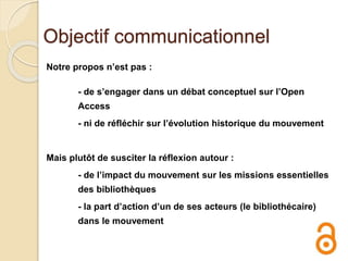 Objectif communicationnel
Notre propos n’est pas :
- de s’engager dans un débat conceptuel sur l’Open
Access
- ni de réfléchir sur l’évolution historique du mouvement
Mais plutôt de susciter la réflexion autour :
- de l’impact du mouvement sur les missions essentielles
des bibliothèques
- la part d’action d’un de ses acteurs (le bibliothécaire)
dans le mouvement
 