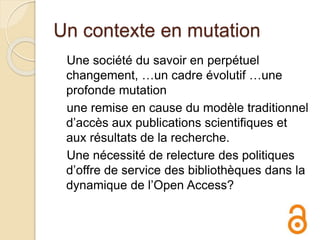 Un contexte en mutation
Une société du savoir en perpétuel
changement, …un cadre évolutif …une
profonde mutation
une remise en cause du modèle traditionnel
d’accès aux publications scientifiques et
aux résultats de la recherche.
Une nécessité de relecture des politiques
d’offre de service des bibliothèques dans la
dynamique de l’Open Access?
 