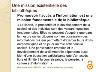 Une mission existentielle des
bibliothèques
Promouvoir l’accès à l’information est une
mission fondamentale de la bibliothèque
« La liberté, la prospérité et le développement de la
société et des individus sont des valeurs humaines
fondamentales. Elles ne peuvent s'acquérir que dans
la mesure où les citoyens sont en possession des
informations qui leur permettent d'exercer leurs droits
démocratiques et de jouer un rôle actif dans la
société. Une participation créatrice et le
développement de la démocratie dépendent aussi
bien d'une éducation satisfaisante que d'un accès
libre et illimité à la connaissance, la pensée, la
culture et l'information. »
Manifeste de l'UNESCO sur la bibliothèque publique
 