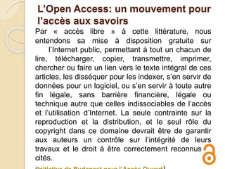 L’Open Access: un mouvement pour
l’accès aux savoirs
Par « accès libre » à cette littérature, nous
entendons sa mise à disposition gratuite sur
l’Internet public, permettant à tout un chacun de
lire, télécharger, copier, transmettre, imprimer,
chercher ou faire un lien vers le texte intégral de ces
articles, les disséquer pour les indexer, s’en servir de
données pour un logiciel, ou s’en servir à toute autre
fin légale, sans barrière financière, légale ou
technique autre que celles indissociables de l’accès
et l’utilisation d’Internet. La seule contrainte sur la
reproduction et la distribution, et le seul rôle du
copyright dans ce domaine devrait être de garantir
aux auteurs un contrôle sur l’intégrité de leurs
travaux et le droit à être correctement reconnus et
cités.
 
