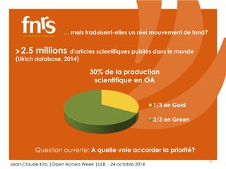 11 
… mais traduisent-elles un réel mouvement de fond? 
2.5 millions d’articles scientifiques publiés dans le monde 
(Ulrich database, 2014) 
30% de la production 
scientifique en OA 
1/3 en Gold 
2/3 en Green 
Question ouverte: A quelle voie accorder la priorité? 
Jean-Claude Kita |Open Access Week |ULB - 24 octobre 2014 
 
