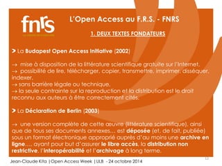 12 
L’Open Access au F.R.S. - FNRS 
1. DEUX TEXTES FONDATEURS 
La Budapest Open Access Initiative (2002) 
 mise à disposition de la littérature scientifique gratuite sur l’Internet, 
 possibilité de lire, télécharger, copier, transmettre, imprimer, disséquer, 
indexer, 
 sans barrière légale ou technique, 
 la seule contrainte sur la reproduction et la distribution est le droit 
reconnu aux auteurs à être correctement cités. 
La Déclaration de Berlin (2003) 
 une version complète de cette oeuvre (littérature scientifique), ainsi 
que de tous ses documents annexes… est déposée (et, de fait, publiée) 
sous un format électronique approprié auprès d’au moins une archive en 
ligne…, ayant pour but d’assurer le libre accès, la distribution non 
restrictive, l’interopérabilité et l’archivage à long terme. 
Jean-Claude Kita |Open Access Week |ULB - 24 octobre 2014 
 