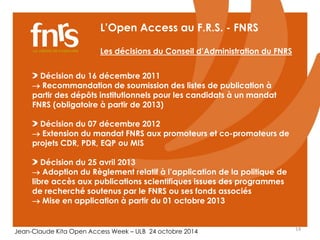 L’Open Access au F.R.S. - FNRS 
Les décisions du Conseil d’Administration du FNRS 
Décision du 16 décembre 2011 
 Recommandation de soumission des listes de publication à 
partir des dépôts institutionnels pour les candidats à un mandat 
FNRS (obligatoire à partir de 2013) 
Décision du 07 décembre 2012 
 Extension du mandat FNRS aux promoteurs et co-promoteurs de 
projets CDR, PDR, EQP ou MIS 
Décision du 25 avril 2013 
 Adoption du Règlement relatif à l’application de la politique de 
libre accès aux publications scientifiques issues des programmes 
de recherché soutenus par le FNRS ou ses fonds associés 
 Mise en application à partir du 01 octobre 2013 
Jean-Claude Kita Open Access Week – ULB 24 octobre 2014 14 
 