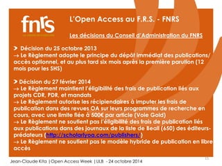 15 
L’Open Access au F.R.S. - FNRS 
Les décisions du Conseil d’Administration du FNRS 
Décision du 25 octobre 2013 
 Le Règlement adopte le principe du dépôt immédiat des publications/ 
accès optionnel, et au plus tard six mois après la première parution (12 
mois pour les SHS) 
Décision du 27 février 2014 
 Le Règlement maintient l’éligibilité des frais de publication liés aux 
projets CDR, PDR, et mandats 
 Le Règlement autorise les récipiendaires à imputer les frais de 
publication dans des revues OA sur leurs programmes de recherche en 
cours, avec une limite fiée à 500€ par article (Voie Gold) 
 Le Règlement ne soutient pas l’éligibilité des frais de publication liés 
aux publications dans des journaux de la liste de Beall (650) des éditeurs-prédateurs 
(http://scholarlyoa.com/publishers/) 
 Le Règlement ne soutient pas le modèle hybride de publication en libre 
accès 
Jean-Claude Kita |Open Access Week |ULB - 24 octobre 2014 
 