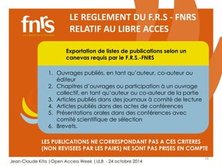 16 
LE REGLEMENT DU F.R.S - FNRS 
RELATIF AU LIBRE ACCES 
Exportation de listes de publications selon un 
canevas requis par le F.R.S.-FNRS 
1. Ouvrages publiés, en tant qu’auteur, co-auteur ou 
Chercheur 
Auteur, lecteur, éditorialiste, referee 
éditeur 
2. Chapitres d’ouvrages ou participation à un ouvrage 
collectif, en tant qu’auteur ou co-auteur de la partie 
3. Articles publiés dans des journaux à comité de lecture 
4. Articles publiés dans des actes de conférences 
5. Présentations orales dans des conférences avec 
comité scientifique de sélection 
6. Brevets. 
LES PUBLICATIONS NE CORRESPONDANT PAS A CES CRITERES 
(NON REVISEES PAR LES PAIRS) NE SONT PAS PRISES EN COMPTE 
Jean-Claude Kita |Open Access Week |ULB - 24 octobre 2014 
 
