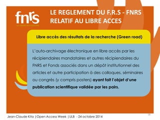 18 
LE REGLEMENT DU F.R.S - FNRS 
RELATIF AU LIBRE ACCES 
Libre accès des résultats de la recherche (Green road) 
L’auto-archivage électronique en libre accès par les 
récipiendaires mandataires et autres récipiendaires du 
FNRS et Fonds associés dans un dépôt institutionnel des 
articles et autre participation Chercheur 
à des colloques, séminaires 
ou congrès (y compris posters) ayant fait l’objet d‘une 
Auteur, lecteur, éditorialiste, referee 
publication scientifique validée par les pairs. 
Jean-Claude Kita |Open Access Week |ULB - 24 octobre 2014 
 