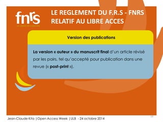 19 
LE REGLEMENT DU F.R.S - FNRS 
RELATIF AU LIBRE ACCES 
Version des publications 
La version « auteur » du manuscrit final d’un article révisé 
par les pairs, tel qu’accepté pour publication dans une 
revue (« post-print »). 
Jean-Claude Kita |Open Access Week |ULB - 24 octobre 2014 
 
