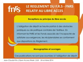 20 
LE REGLEMENT DU F.R.S - FNRS 
RELATIF AU LIBRE ACCES 
Exceptions au principe du libre accès 
L’obligation de dépôt se heurte parfois à des obstacles 
juridiques ou de politique contraire de l’éditeur. En 
informant le FNRS et les Fonds associés de l’incapacité de 
satisfaire aux exigences, les récipiendaires se conforment 
aux dispositions du Règlement. 
Monographies et ouvrages 
Ces publications ne sont pas soumises à l’obligation de dépôt. 
Jean-Claude Kita |Open Access Week |ULB - 24 octobre 2014 
 