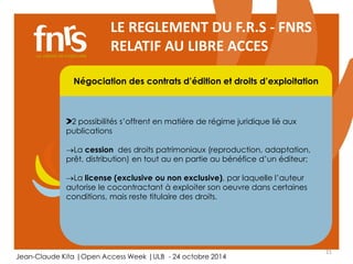 21 
LE REGLEMENT DU F.R.S - FNRS 
RELATIF AU LIBRE ACCES 
Négociation des contrats d’édition et droits d’exploitation 
2 possibilités s’offrent en matière de régime juridique lié aux 
publications 
La cession des droits patrimoniaux (reproduction, adaptation, 
prêt, distribution) en tout au en partie au bénéfice d’un éditeur; 
Chercheur 
La license (exclusive Auteur, ou non lecteur, exclusive), éditorialiste, par laquelle referee 
l’auteur 
autorise le cocontractant à exploiter son oeuvre dans certaines 
conditions, mais reste titulaire des droits. 
Jean-Claude Kita |Open Access Week |ULB - 24 octobre 2014 
 