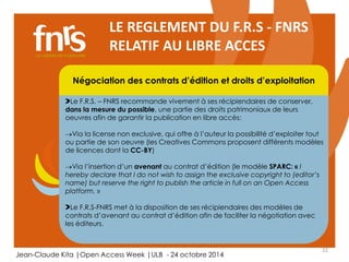 Via la license non exclusive, qui offre à l’auteur la possibilité d’exploiter tout 
ou partie de son oeuvre (les Creatives Commons proposent différents modèles 
de licences dont la CC-BY) 
22 
LE REGLEMENT DU F.R.S - FNRS 
RELATIF AU LIBRE ACCES 
Négociation des contrats d’édition et droits d’exploitation 
Le F.R.S. – FNRS recommande vivement à ses récipiendaires de conserver, 
dans la mesure du possible, une partie des droits patrimoniaux de leurs 
oeuvres afin de garantir la publication en libre accès: 
Chercheur 
Via l’insertion d’un avenant au contrat d’édition (le modèle SPARC: « I 
hereby declare that I do not wish to assign the exclusive copyright to (editor’s 
name) but reserve the Auteur, right to publish lecteur, the éditorialiste, article in full on referee 
an Open Access 
platform. » 
Le F.R.S-FNRS met à la disposition de ses récipiendaires des modèles de 
contrats d’avenant au contrat d’édition afin de faciliter la négotiation avec 
les éditeurs. 
Jean-Claude Kita |Open Access Week |ULB - 24 octobre 2014 
 