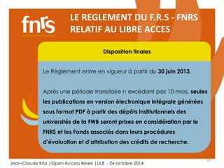 Après une période transitoire n’excédant pas 10 mois, seules 
les publications en version électronique intégrale générées 
sous format PDF à partir des dépôts institutionnels des 
universités de la FWB seront prises en considération par le 
FNRS et les Fonds associés dans leurs procédures 
d’évaluation et d’attribution des crédits de recherche. 
23 
LE REGLEMENT DU F.R.S - FNRS 
RELATIF AU LIBRE ACCES 
Disposition finales 
Le Règlement entre en vigueur à partir du 30 juin 2013. 
Chercheur 
Auteur, lecteur, éditorialiste, referee 
Jean-Claude Kita |Open Access Week |ULB - 24 octobre 2014 
 