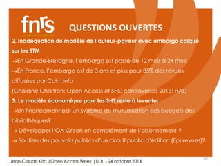 QUESTIONS OUVERTES 
2. Inadéquation du modèle de l’auteur-payeur avec embargo calqué 
sur les STM 
En Grande-Bretagne, l’embargo est passé de 12 mois à 24 mois 
En France, l’embargo est de 3 ans et plus pour 85% des revues 
diffusées par Cairn.info 
(Ghislaine Chartron: Open Access et SHS: controverses 2013; HAL) 
3. Le modèle économique pour les SHS reste à inventer 
Un financement par un système de mutualisation des budgets des 
bibliothèques? 
 Développer l’OA Green en complément de l’abonnement ? 
 Soutien des pouvoirs publics d’un circuit public d’édition (Epi-revues)? 
26 
Jean-Claude Kita |Open Access Week |ULB - 24 octobre 2014 
 