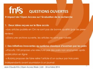 QUESTIONS OUVERTES 
1. Deux idées reçues sur le libre accès 
Les articles publiés en OA ne sont pas de bonne qualité (pas de peer-review) 
2. Des initiatives innovantes au système classique d'examen par les pairs 
Faculty 100 propose une relecture par des pairs non anonymes après 
publication en ligne 
 Rubriq propose de faire relire l’article d’un auteur par trois pairs 
indépendants avant soumission à un journal 
27 
Impact de l’Open Access sur l’évaluation de la recherche 
Dans une archive ouverte, les articles ne sont pas validés 
Jean-Claude Kita |Open Access Week |ULB - 24 octobre 2014 
 