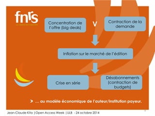 4 
Concentration de 
l’offre (big deals) 
V Contraction de la 
demande 
Inflation sur le marché de l’édition 
Crise en série 
Désabonnements 
(contraction de 
budgets) 
… au modèle économique de l’auteur/institution payeur. 
Jean-Claude Kita |Open Access Week |ULB - 24 octobre 2014 
 