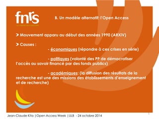 5 
B. Un modèle alternatif: l’Open Access 
Mouvement apparu au début des années 1990 (ARXiV) 
Causes : 
- économiques (répondre à ces crises en série) 
- politiques (volonté des PP de démocratiser 
l’accès au savoir financé par des fonds publics) 
- académiques: (la diffusion des résultats de la 
recherche est une des missions des établissements d’enseignement 
et de recherche) 
Jean-Claude Kita |Open Access Week |ULB - 24 octobre 2014 
 