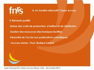 6 
B. Un modèle alternatif: l’Open Access 
Eléments positifs 
-Baisse des coûts de production, d’édition et de distribution 
-Gestion des ressources électroniques facilitée 
-Pérennité de l’accès aux publications scientifiques 
- Success stories : PLoS, BioMed Central 
Jean-Claude Kita |Open Access Week |ULB - 24 octobre 2014 
 