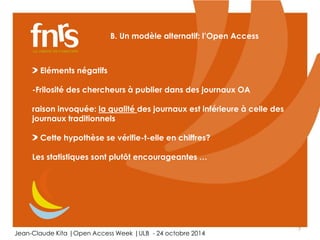 7 
B. Un modèle alternatif: l’Open Access 
Eléments négatifs 
-Frilosité des chercheurs à publier dans des journaux OA 
raison invoquée: la qualité des journaux est inférieure à celle des 
journaux traditionnels 
Cette hypothèse se vérifie-t-elle en chiffres? 
Les statistiques sont plutôt encourageantes … 
Jean-Claude Kita |Open Access Week |ULB - 24 octobre 2014 
 