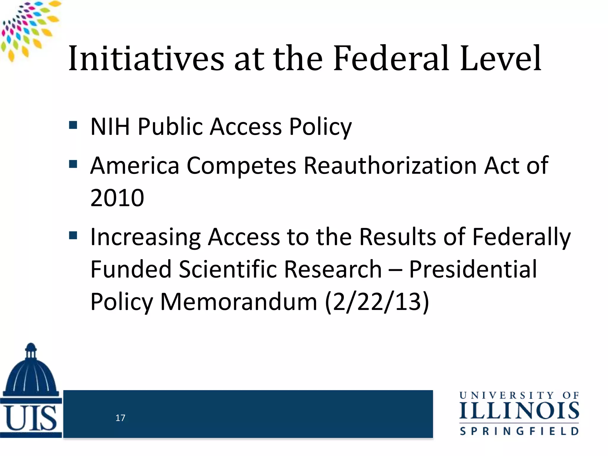 Initiatives at the Federal Level
 NIH Public Access Policy
 America Competes Reauthorization Act of
2010
 Increasing Access to the Results of Federally
Funded Scientific Research – Presidential
Policy Memorandum (2/22/13)
17
 