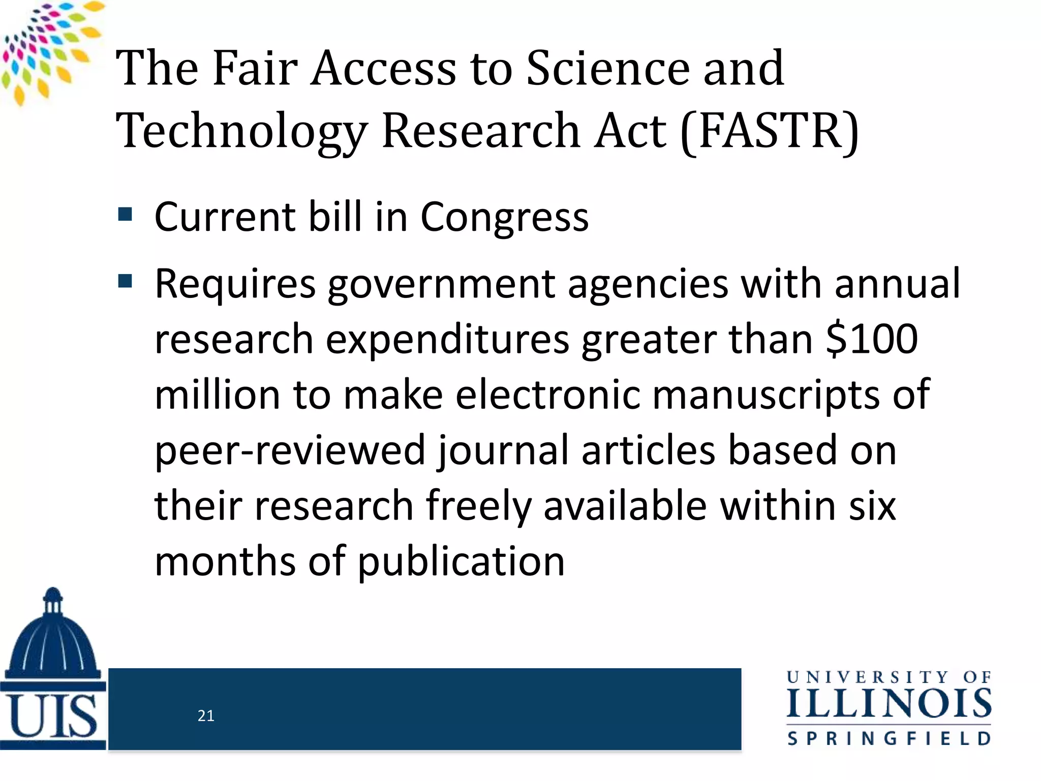 The Fair Access to Science and
Technology Research Act (FASTR)
 Current bill in Congress
 Requires government agencies with annual
research expenditures greater than $100
million to make electronic manuscripts of
peer-reviewed journal articles based on
their research freely available within six
months of publication
21
 