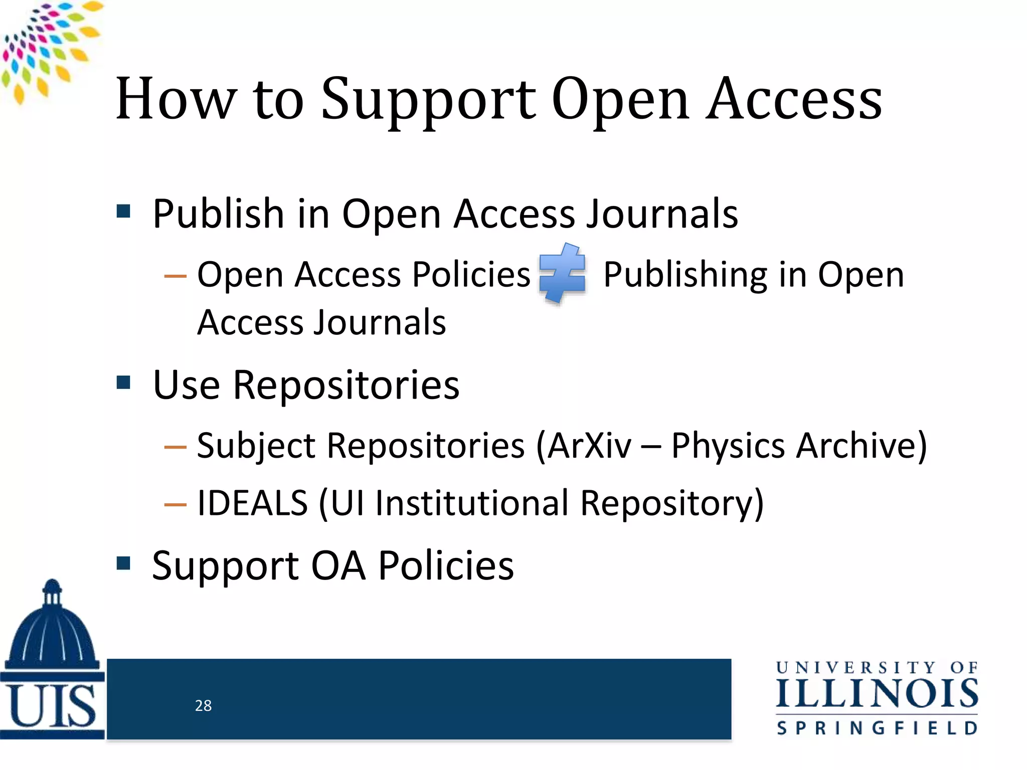 How to Support Open Access
 Publish in Open Access Journals
– Open Access Policies Publishing in Open
Access Journals
 Use Repositories
– Subject Repositories (ArXiv – Physics Archive)
– IDEALS (UI Institutional Repository)
 Support OA Policies
28
 