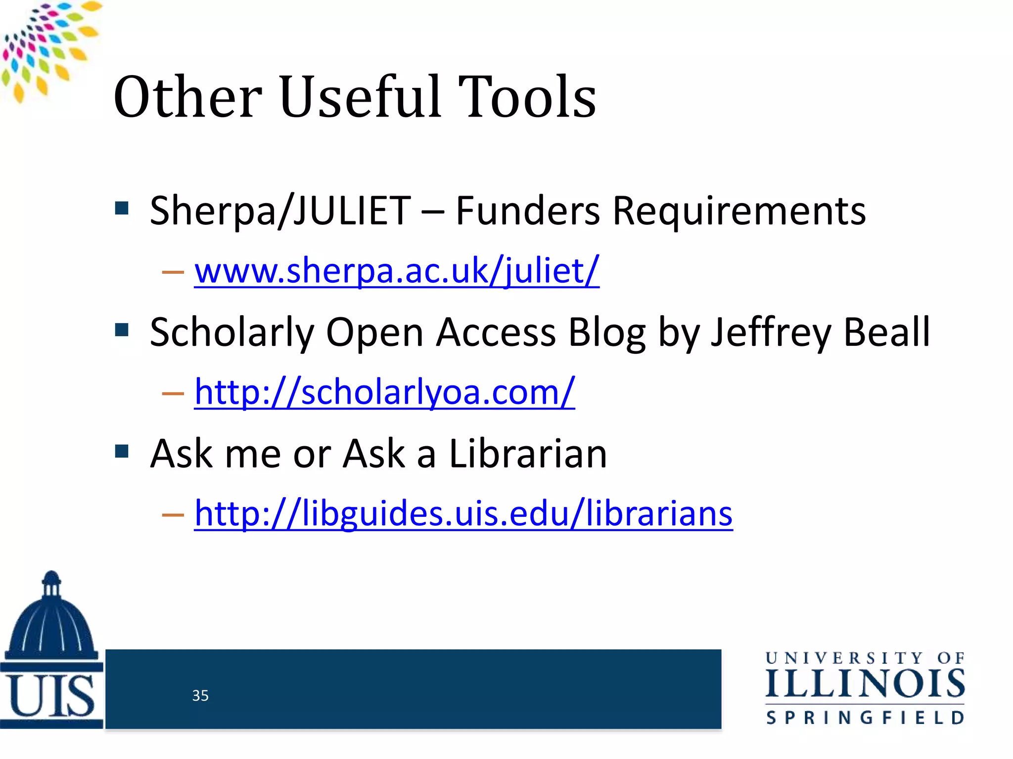 Other Useful Tools
 Sherpa/JULIET – Funders Requirements
– www.sherpa.ac.uk/juliet/
 Scholarly Open Access Blog by Jeffrey Beall
– http://scholarlyoa.com/
 Ask me or Ask a Librarian
– http://libguides.uis.edu/librarians
35
 