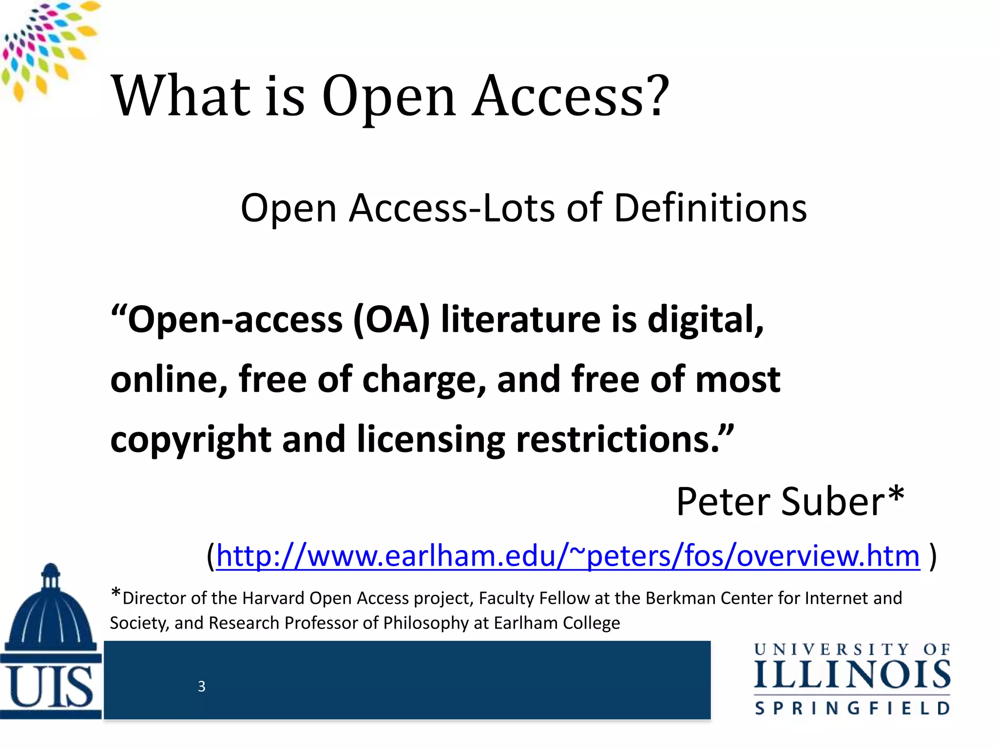 What is Open Access?
Open Access-Lots of Definitions
“Open-access (OA) literature is digital,
online, free of charge, and free of most
copyright and licensing restrictions.”
Peter Suber*…
(http://www.earlham.edu/~peters/fos/overview.htm )
*Director of the Harvard Open Access project, Faculty Fellow at the Berkman Center for Internet and
Society, and Research Professor of Philosophy at Earlham College
3
 