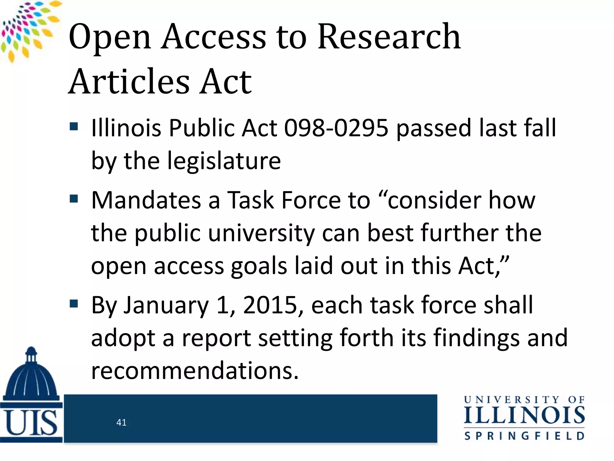 Open Access to Research
Articles Act
 Illinois Public Act 098-0295 passed last fall
by the legislature
 Mandates a Task Force to “consider how
the public university can best further the
open access goals laid out in this Act,”
 By January 1, 2015, each task force shall
adopt a report setting forth its findings and
recommendations.
41
 