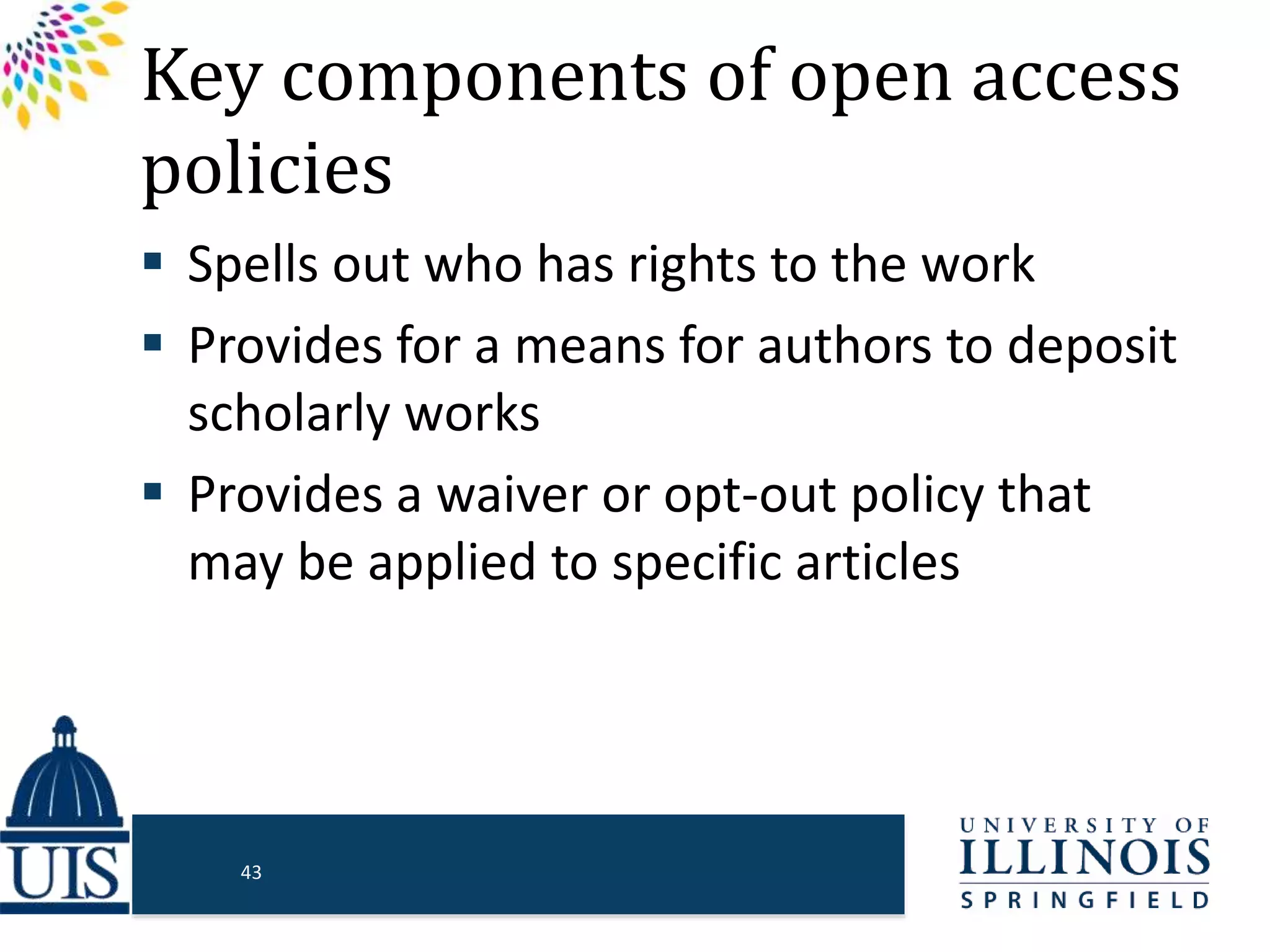 Key components of open access
policies
 Spells out who has rights to the work
 Provides for a means for authors to deposit
scholarly works
 Provides a waiver or opt-out policy that
may be applied to specific articles
43
 