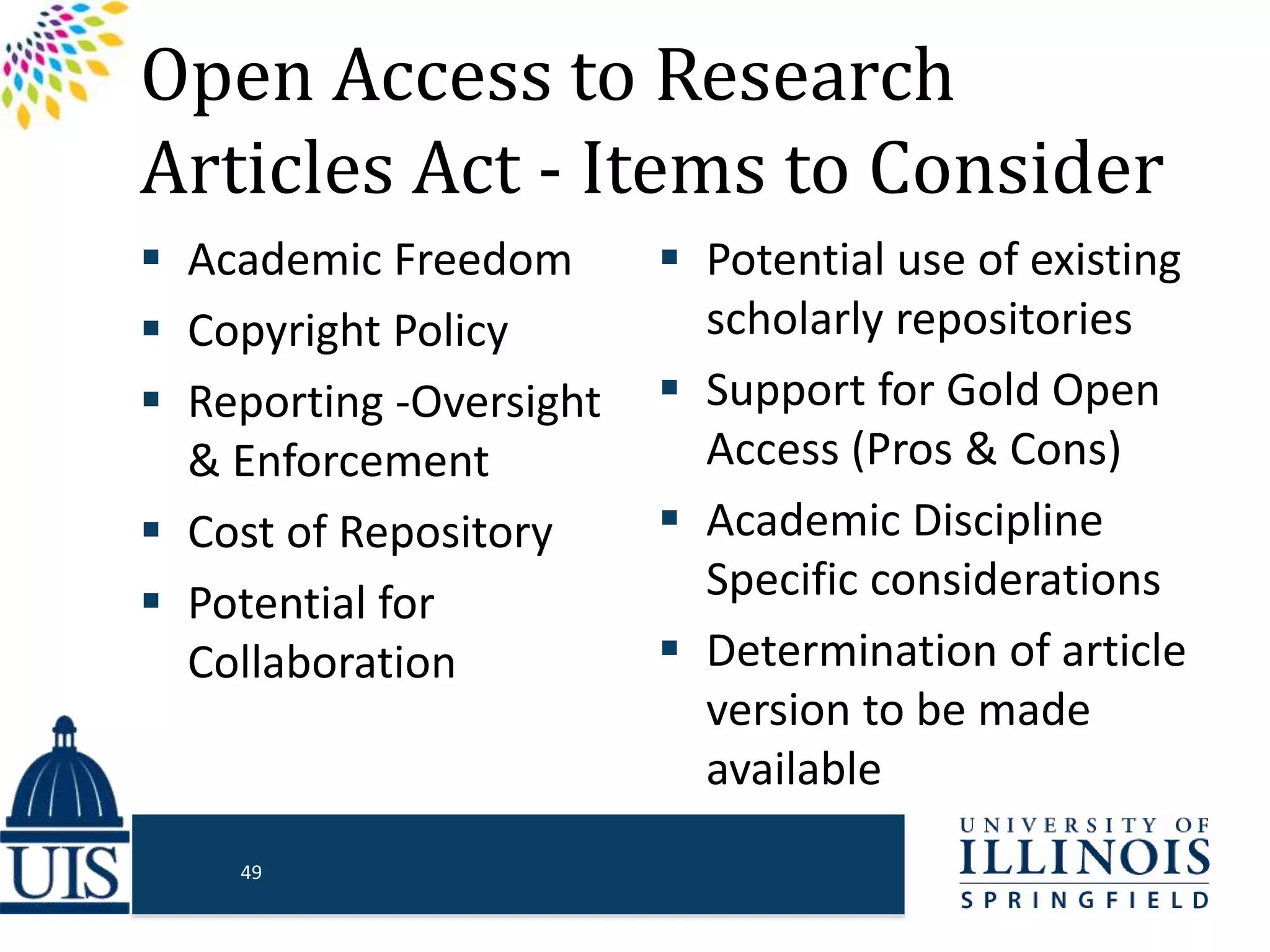 Open Access to Research
Articles Act - Items to Consider
 Academic Freedom
 Copyright Policy
 Reporting -Oversight
& Enforcement
 Cost of Repository
 Potential for
Collaboration
 Potential use of existing
scholarly repositories
 Support for Gold Open
Access (Pros & Cons)
 Academic Discipline
Specific considerations
 Determination of article
version to be made
available
49
 
